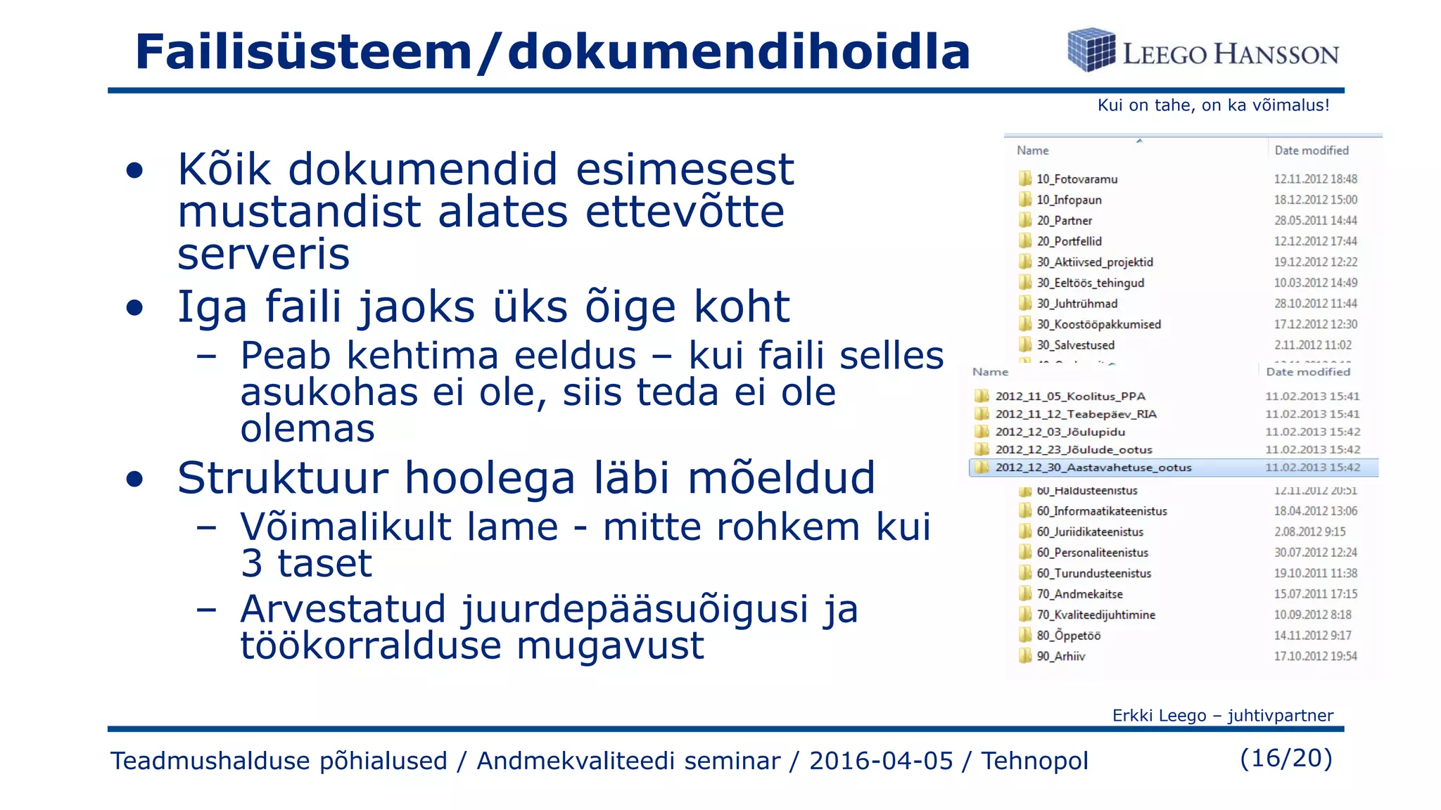 Kui on tahe, on ka võimalus!
Erkki Leego – juhtivpartner
(16/20)
Failisüsteem/dokumendihoidla
• Kõik dokumendid esimesest
mustandist alates ettevõtte
serveris
• Iga faili jaoks üks õige koht
– Peab kehtima eeldus – kui faili selles
asukohas ei ole, siis teda ei ole
olemas
• Struktuur hoolega läbi mõeldud
– Võimalikult lame - mitte rohkem kui
3 taset
– Arvestatud juurdepääsuõigusi ja
töökorralduse mugavust
Teadmushalduse põhialused / Andmekvaliteedi seminar / 2016-04-05 / Tehnopol
 