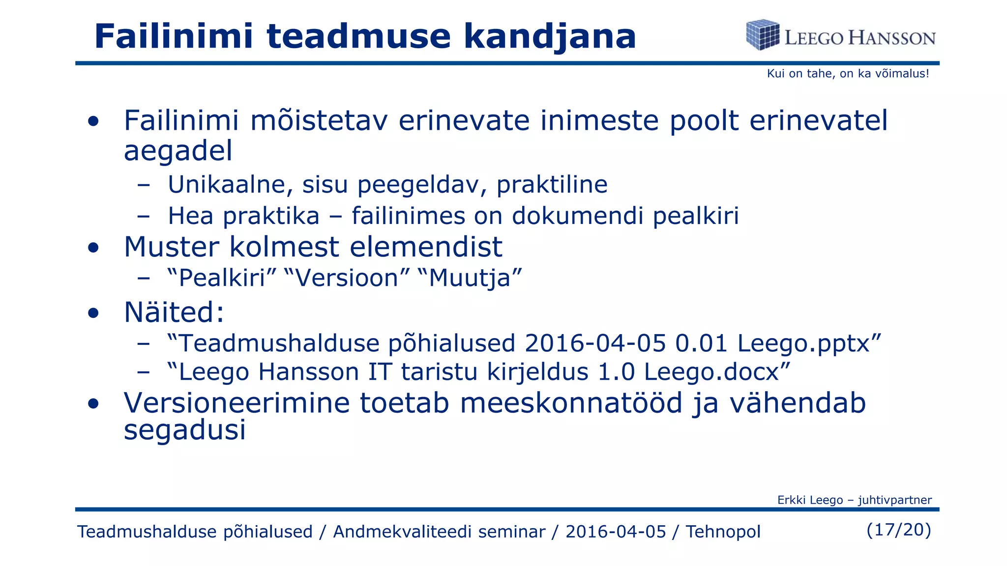 Kui on tahe, on ka võimalus!
Erkki Leego – juhtivpartner
(17/20)
Failinimi teadmuse kandjana
• Failinimi mõistetav erinevate inimeste poolt erinevatel
aegadel
– Unikaalne, sisu peegeldav, praktiline
– Hea praktika – failinimes on dokumendi pealkiri
• Muster kolmest elemendist
– “Pealkiri” “Versioon” “Muutja”
• Näited:
– “Teadmushalduse põhialused 2016-04-05 0.01 Leego.pptx”
– “Leego Hansson IT taristu kirjeldus 1.0 Leego.docx”
• Versioneerimine toetab meeskonnatööd ja vähendab
segadusi
Teadmushalduse põhialused / Andmekvaliteedi seminar / 2016-04-05 / Tehnopol
 