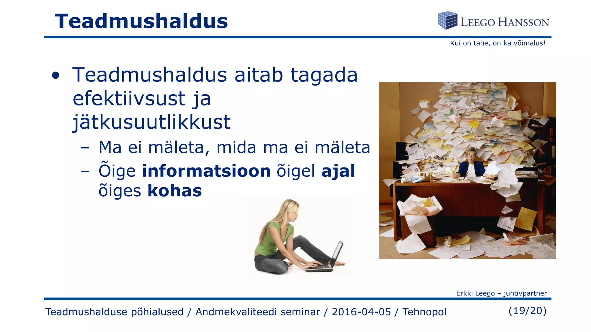 Kui on tahe, on ka võimalus!
Erkki Leego – juhtivpartner
(19/20)
Teadmushaldus
• Teadmushaldus aitab tagada
efektiivsust ja
jätkusuutlikkust
– Ma ei mäleta, mida ma ei mäleta
– Õige informatsioon õigel ajal
õiges kohas
Teadmushalduse põhialused / Andmekvaliteedi seminar / 2016-04-05 / Tehnopol
 