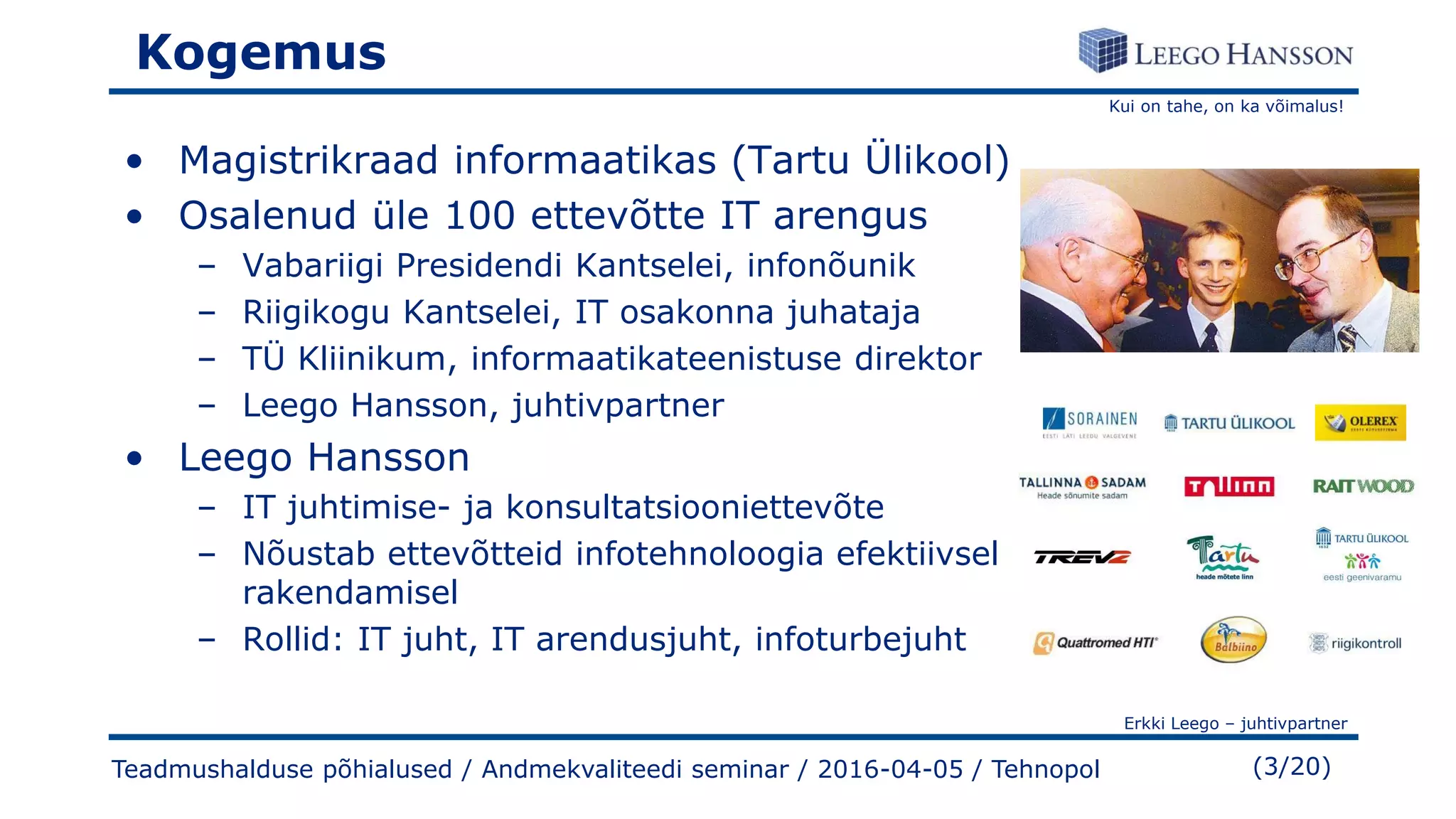 Kui on tahe, on ka võimalus!
Erkki Leego – juhtivpartner
(3/20)Teadmushalduse põhialused / Andmekvaliteedi seminar / 2016-04-05 / Tehnopol
Kogemus
• Magistrikraad informaatikas (Tartu Ülikool)
• Osalenud üle 100 ettevõtte IT arengus
– Vabariigi Presidendi Kantselei, infonõunik
– Riigikogu Kantselei, IT osakonna juhataja
– TÜ Kliinikum, informaatikateenistuse direktor
– Leego Hansson, juhtivpartner
• Leego Hansson
– IT juhtimise- ja konsultatsiooniettevõte
– Nõustab ettevõtteid infotehnoloogia efektiivsel
rakendamisel
– Rollid: IT juht, IT arendusjuht, infoturbejuht
 