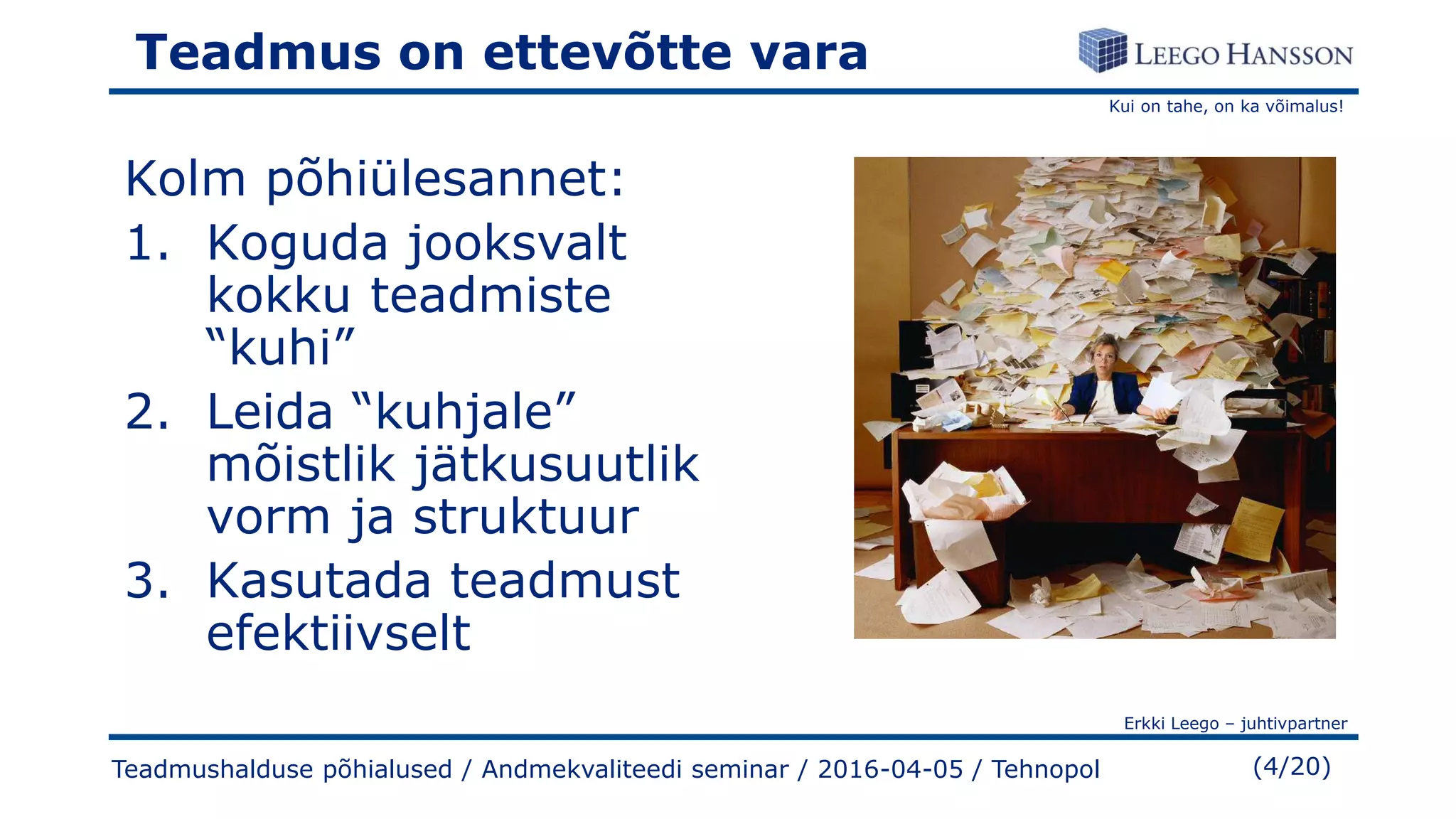 Kui on tahe, on ka võimalus!
Erkki Leego – juhtivpartner
(4/20)
Teadmus on ettevõtte vara
Kolm põhiülesannet:
1. Koguda jooksvalt
kokku teadmiste
“kuhi”
2. Leida “kuhjale”
mõistlik jätkusuutlik
vorm ja struktuur
3. Kasutada teadmust
efektiivselt
Teadmushalduse põhialused / Andmekvaliteedi seminar / 2016-04-05 / Tehnopol
 
