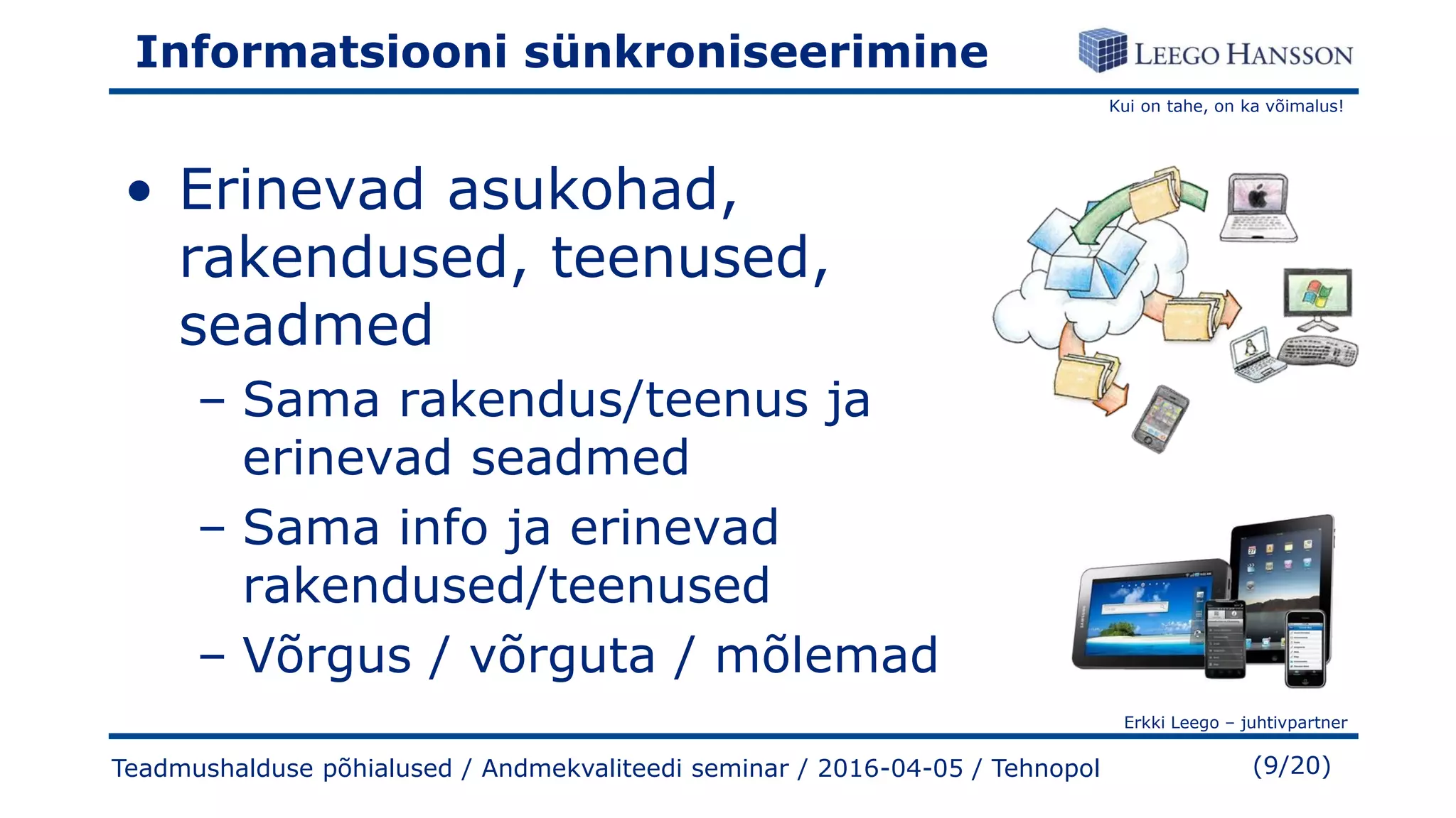 Kui on tahe, on ka võimalus!
Erkki Leego – juhtivpartner
(9/20)
Informatsiooni sünkroniseerimine
• Erinevad asukohad,
rakendused, teenused,
seadmed
– Sama rakendus/teenus ja
erinevad seadmed
– Sama info ja erinevad
rakendused/teenused
– Võrgus / võrguta / mõlemad
Teadmushalduse põhialused / Andmekvaliteedi seminar / 2016-04-05 / Tehnopol
 