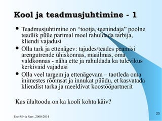 Ene-Silvia Sarv, 2000-2014
20
Kool ja teadmusjuhtimine - 1Kool ja teadmusjuhtimine - 1
 Teadmusjuhtimine on “tootja, teenindaja” poolne
teadlik püüe parimal moel rahuldada tarbija,
kliendi vajadusi
 Olla tark ja ettenägev: tajudes/teades peamisi
arengutrende ühiskonnas, maailmas, oma
valdkonnas - näha ette ja rahuldada ka tulevikus
kerkivaid vajadusi
 Olla veel targem ja ettenägevam – taotleda oma
inimestes rõõmsat ja innukat püüdu, et kasvatada
kliendist tarka ja meeldivat koostööpartnerit
Kas ülaltoodu on ka kooli kohta käiv?
 
