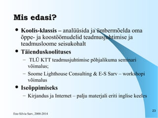 Ene-Silvia Sarv, 2000-2014
23
Mis edasi?Mis edasi?
 Koolis-klassis – analüüsida ja ümbermõelda oma
õppe- ja koostöömudelid teadmusjuhtimise ja
teadmusloome seisukohalt
 Täienduskoolituses
– TLÜ KTT teadmusjuhtimise põhjalikuma seminari
võimalus;
– Soome Lighthouse Consulting & E-S Sarv – workshopi
võimalus
 Iseõppimiseks
– Kirjandus ja Internet – palju materjali eriti inglise keeles
 
