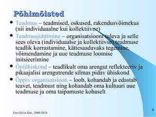 Ene-Silvia Sarv, 2000-2014
6
PõhimõistedPõhimõisted
 Teadmus – teadmised, oskused, rakendusvõimekus
(nii individuaalne kui kollektiivne)
 Teadmusjuhtimine – organisatsiooni tuleva ja selle
sees oleva (individuaalse ja kollektiivse) teadmuse
teadlik korrastamine, kättesaadavaks tegemine,
võimendamine ja uue teadmuse loomise
initsieerimine
 Õpiühiskond – teadlikult oma arengut reflekteeriv ja
pikaajalisi arengutrende silmas pidav ühiskond
 Õppiv organisatsioon – loob, kohandab ja edastab
teavet, teadmust ning kohandab oma kultuuri uue
teadmuse ja oma taipamuste kohaselt
 
