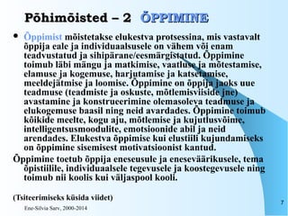 Ene-Silvia Sarv, 2000-2014
7
Põhimõisted – 2Põhimõisted – 2 ÕPPIMINEÕPPIMINE
 Õppimist mõistetakse elukestva protsessina, mis vastavalt
õppija eale ja individuaalsusele on vähem või enam
teadvustatud ja sihipärane/eesmärgistatud. Õppimine
toimub läbi mängu ja matkimise, vaatluse ja mõtestamise,
elamuse ja kogemuse, harjutamise ja katsetamise,
meeldejätmise ja loomise. Õppimine on õppija jaoks uue
teadmuse (teadmiste ja oskuste, mõtlemisviiside jne)
avastamine ja konstrueerimine olemasoleva teadmuse ja
elukogemuse baasil ning neid avardades. Õppimine toimub
kõikide meelte, kogu aju, mõtlemise ja kujutlusvõime,
intelligentsusmoodulite, emotsioonide abil ja neid
arendades. Elukestva õppimise kui elustiili kujundamiseks
on õppimine sisemisest motivatsioonist kantud.
Õppimine toetub õppija eneseusule ja eneseväärikusele, tema
õpistiilile, individuaalsele tegevusele ja koostegevusele ning
toimub nii koolis kui väljaspool kooli.
(Tsiteerimiseks küsida viidet)
 