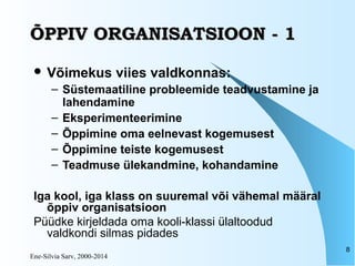 Ene-Silvia Sarv, 2000-2014
8
ÕPPIV ORGANISATSIOON - 1ÕPPIV ORGANISATSIOON - 1
 Võimekus viies valdkonnas:
– Süstemaatiline probleemide teadvustamine ja
lahendamine
– Eksperimenteerimine
– Õppimine oma eelnevast kogemusest
– Õppimine teiste kogemusest
– Teadmuse ülekandmine, kohandamine
Iga kool, iga klass on suuremal või vähemal määral
õppiv organisatsioon
Püüdke kirjeldada oma kooli-klassi ülaltoodud
valdkondi silmas pidades
 