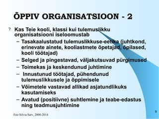 Ene-Silvia Sarv, 2000-2014
9
ÕPPIV ORGANISATSIOON - 2ÕPPIV ORGANISATSIOON - 2
? Kas Teie kooli, klassi kui tulemuslikku
organisatsiooni iseloomustab
– Tasakaalustatud tulemuslikkuse-eetika (juhtkond,
erinevate ainete, kooliastmete õpetajad, õpilased,
kooli töötajad)
– Selged ja pingestavad, väljakutsuvad pürgimused
– Toimekas ja keskendunud juhtimine
– Innustunud töötajad, pühendunud
tulemuslikkusele ja õppimisele
– Võimetele vastavad allikad asjatundlikuks
kasutamiseks
– Avatud (positiivne) suhtlemine ja teabe-edastus
ning teadmusjuhtimine
 