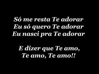 Só me resta Te adorar Eu só quero Te adorar Eu nasci pra Te adorar  E dizer que Te amo, Te amo, Te amo!! 