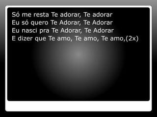 Só me resta Te adorar, Te adorar
Eu só quero Te Adorar, Te Adorar
Eu nasci pra Te Adorar, Te Adorar
E dizer que Te amo, Te amo, Te amo,(2x)
 