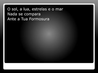O sol, a lua, estrelas e o mar
Nada se compara
Ante a Tua Formosura
 