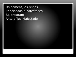 Os homens, os reinos
Principados e potestades
Se prostram
Ante a Tua Majestade
 