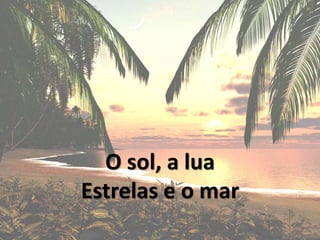 O sol, a lua
Estrelas e o mar
 