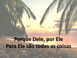 Porque Dele, por Ele
Para Ele são todas as coisas
 