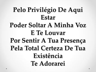 Pelo Privilégio De Aqui
Estar
Poder Soltar A Minha Voz
E Te Louvar
Por Sentir A Tua Presença
Pela Total Certeza De Tua
Existência
Te Adorarei
 