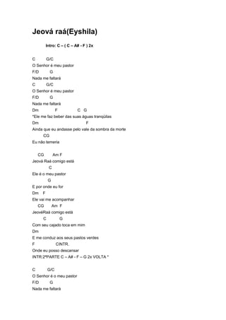 Jeová raá(Eyshila)
          Intro: C – ( C – A# - F ) 2x


C         G/C
O Senhor é meu pastor
F/D         G
Nada me faltará
C         G/C
O Senhor é meu pastor
F/D         G
Nada me faltará
Dm              F           C G
*Ele me faz beber das suas águas tranqüilas
Dm                               F
Ainda que eu andasse pelo vale da sombra da morte
      CG
Eu não temeria


    CG         Am F
Jeová Raá comigo está
           C
Ele é o meu pastor
           G
E por onde eu for
Dm    F
Ele vai me acompanhar
    CG         Am F
JeovéRaá comigo está
      C             G
Com seu cajado toca em mim
Dm
E me conduz aos seus pastos verdes
F               CINTR.
Onde eu posso descansar
INTR:2ªPARTE C – A# - F – G 2x VOLTA *


C         G/C
O Senhor é o meu pastor
F/D         G
Nada me faltará
 