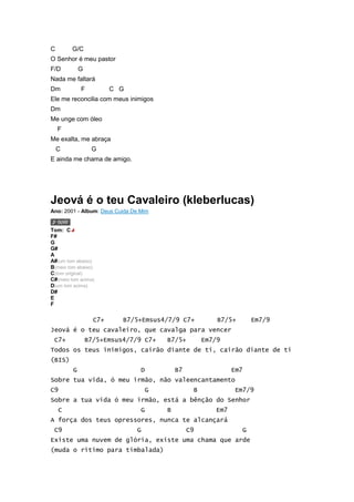 C       G/C
O Senhor é meu pastor
F/D          G
Nada me faltará
Dm           F           C G
Ele me reconcilia com meus inimigos
Dm
Me unge com óleo
    F
Me exalta, me abraça
    C             G
E ainda me chama de amigo.




Jeová é o teu Cavaleiro (kleberlucas)
Ano: 2001 - Album: Deus Cuida De Mim


Tom: C
F#
G
G#
A
A#(um tom abaixo)
B(meio tom abaixo)
C(tom original)
C#(meio tom acima)
D(um tom acima)
D#
E
F

                   C7+     B7/5+Emsus4/7/9 C7+             B7/5+          Em7/9
Jeová é o teu cavaleiro, que cavalga para vencer
 C7+             B7/5+Emsus4/7/9 C7+     B7/5+         Em7/9
Todos os teus inimigos, cairão diante de ti, cairão diante de ti
(BIS)
         G                       D           B7                 Em7
Sobre tua vida, ó meu irmão, não valeencantamento
C9                                   G             B             Em7/9
Sobre a tua vida ó meu irmão, está a bênção do Senhor
    C                            G       B                Em7
A força dos teus opressores, nunca te alcançará
 C9                            G                  C9                  G
Existe uma nuvem de glória, existe uma chama que arde
(muda o ritimo para timbalada)
 