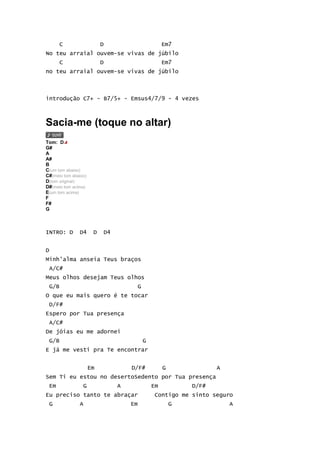 C                    D                           Em7
No teu arraial ouvem-se vivas de júbilo
      C                    D                           Em7
no teu arraial ouvem-se vivas de júbilo



introdução C7+ - B7/5+ - Emsus4/7/9 - 4 vezes



Sacia-me (toque no altar)
Tom: D
G#
A
A#
B
C(um tom abaixo)
C#(meio tom abaixo)
D(tom original)
D#(meio tom acima)
E(um tom acima)
F
F#
G



INTRO: D       D4      D       D4


D
Minh'alma anseia Teus braços
 A/C#
Meus olhos desejam Teus olhos
 G/B                                      G
O que eu mais quero é te tocar
 D/F#
Espero por Tua presença
 A/C#
De jóias eu me adornei
 G/B                                          G
E já me vesti pra Te encontrar


                      Em                D/F#           G              A
Sem Ti eu estou no desertoSedento por Tua presença
 Em              G                  A             Em           D/F#
Eu preciso tanto te abraçar                       Contigo me sinto seguro
 G             A                        Em                 G              A
 