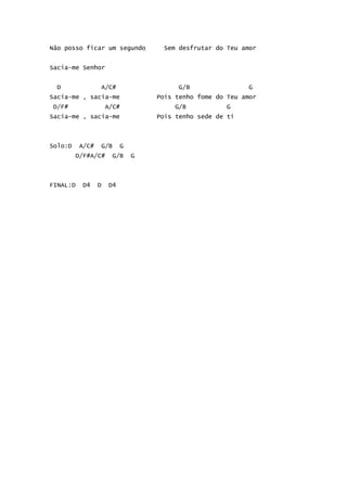 Não posso ficar um segundo         Sem desfrutar do Teu amor


Sacia-me Senhor


  D              A/C#                  G/B                G
Sacia-me , sacia-me               Pois tenho fome do Teu amor
 D/F#                A/C#              G/B          G
Sacia-me , sacia-me               Pois tenho sede de ti



Solo:D    A/C#    G/B     G
         D/F#A/C#     G/B     G



FINAL:D   D4     D   D4
 