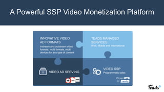 VIDEO AD
SERVING
VIDEO SSP
Oustream and cross device video solution unlocking
premium video inventory
Programmatic sales
INNOVATIVE VIDEO
AD FORMATS
VIDEO AD SERVING
instream and outstream video
formats, multi formats, multi
devices for any type of content
TEADS MANAGED
SERVICES
Web, Mobile and International
Programmatic sales
VIDEO SSP
A Powerful SSP Video Monetization Platform
 