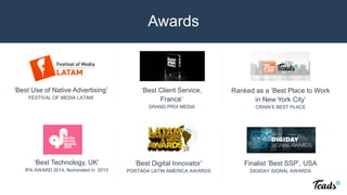 ‘Best Use of Native Advertising’
FESTIVAL OF MEDIA LATAM
‘Best Client Service,
France’
GRAND PRIX MEDIA
‘Best Digital Innovator’
PORTADA LATIN AMERICA AWARDS
Ranked as a ‘Best Place to Work
in New York City’
CRAIN’S BEST PLACE
Finalist ‘Best SSP’, USA
DIGIDAY SIGNAL AWARDS
Awards
‘Best Technology, UK’
IPA AWARD 2014, Nominated in 2015
 
