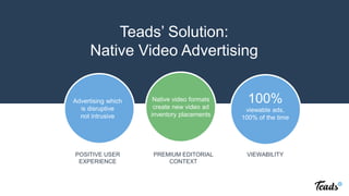 Native video formats
create new video ad
inventory placements
Advertising which
is disruptive
not intrusive
Teads’ Solution:
Native Video Advertising
PREMIUM EDITORIAL
CONTEXT
POSITIVE USER
EXPERIENCE
100%
viewable ads,
100% of the time
VIEWABILITY
 