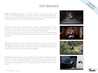 Dolce & Gabbana published 5 videos in June, focusing on beauty (nail
varnish) and the presentation of its Men’s Fashion Show. Both publications
communicate a colourful, Mediterranean atmosphere. The brand performed
particularly well in terms of Facebook posts and interactions.
Gucci performed well in June across all channels considered by the Teads
Barometer. The brand ranks 4th per number of likes on Facebook, 4th per
number of videos on YouTube and 5th per Instagram interactions.
Its videos portray the brand’s partnership with UNICEF, the Men’s Spring
Show and the Cruise 2016 as the three main subjects, insisting on old school
elegance.
Burberry performed greatly in terms of interactions on both YouTube and
Instagram. The brand carries on its Acoustic Music campaign and introduces
the different Fashion shows coming up in Autumn 2015 and Spring 2016.
Classic music is a recurring theme in these videos.
TOP BRANDS
Armani was very active in June, ranking 2nd per number of Facebook posts
and 3rd in number of videos published. Topics vary from the Armani’s release
of its new music and fashion app, to celebrity interviews, to the brand’s
heritage and partnership with other brands such as quintessentially Italian
Vespa.
Source: Facebook, Youtube
 