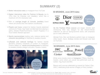 Fashion &
Beauty
Watches &
Jewellery
50 BRANDS, June 2015 data:
56 BRANDS, June 2015 data:
 Better interaction rates on Instagram than YouTube
 Higher interaction rates for Fashion & Beauty (up to
10%) than for Watches and Jewellery, which has a
maximum of 0.3% interaction rate
 With an average length of 1minute, jewellery brand
videos are shorter than their fashion counterparts
 Playful and ironic content for fashion brands (sketched
cartoons for Prada, Gigi Hadid and Michael Kors playing a
game, Chanel #TakeYourChance, Coach Puppies) in a
more holistic lifestyle approach
 Sports sponsorships (sailing, polo, extreme sports) and
romantic storytelling for Watches & Jewellery brands.
 Lifestyle and national heritage for fashion brands
(Burberry showing snapshots of London on Instagram,
Prada in Milan) vs. values and timelessness for Watches
& Jewellery brands (Jaeger-LeCoultre, Panerai, Hublot)
.
As the Fashion Show season just began, brands start
introducing their new designs for the Autumn-Winter
collection as well as Spring-Summer 2016, with emphasis
put on male collections.
Michael Kors, Dior and Burberry perform best on Instagram
while Coach, Gucci, Bottega Veneta and Chanel rank best
on YouTube.
While some brands insist on Instagram (Tiffany, Breitling,
Hublot), some others are overall star-performers such as
Cartier, Tag Heuer and IWC.
Beauty and Love are celebrated by brands for Father’s Day
(IWC), celebrating Arab women (Piaget) or Paris (Cartier).
SUMMARY (2)
Instagram,
YouTube,
Facebook
Views represent YouTube views as extracted from the Teads Labs; interaction rate is calculated
as the sum of YT and FB likes, comments and shares divided by YouTube Views.
Sources: Facebook, Youtube Instagram
 