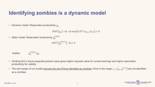 | Public
Identifying zombies is a dynamic model
• Dynamic model: Reservation productivity 𝑥𝑖𝑡
𝐸𝐵𝐼𝑇 𝑥𝑖𝑡 −𝑅𝑖 +𝛽 max 0, 𝐸𝑉𝑓
𝑥𝑖𝑡+1 𝑥𝑖𝑡 < 0
• Static model: Reservation productivity 𝑥𝑖𝑡
𝐼𝐶𝑅(3)
𝐸𝐵𝐼𝑇 𝑥𝑖𝑡
𝐼𝐶𝑅(3)
−𝑅𝑖< 0
Implies: 𝑥𝑖𝑡
𝐼𝐶𝑅(3)
>𝑥𝑖𝑡
• Omitting firm’s future expected present value gives higher required value for current earnings and higher reservation
productivity for viability
• The exit margin of our model narrows the set of firms identified as zombies: firms in the range 𝑥𝑖𝑡 ∈ 𝑥𝑖𝑡, 𝑥𝑖𝑡
𝐼𝐶𝑅(3)
are not identified
as a zombies
30.3.2023 11
 