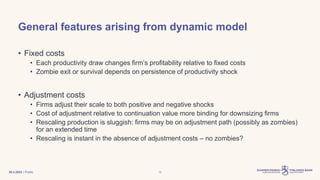 | Public
General features arising from dynamic model
• Fixed costs
• Each productivity draw changes firm’s profitability relative to fixed costs
• Zombie exit or survival depends on persistence of productivity shock
• Adjustment costs
• Firms adjust their scale to both positive and negative shocks
• Cost of adjustment relative to continuation value more binding for downsizing firms
• Rescaling production is sluggish: firms may be on adjustment path (possibly as zombies)
for an extended time
• Rescaling is instant in the absence of adjustment costs – no zombies?
30.3.2023 12
 