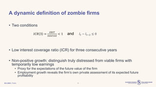 | Public
A dynamic definition of zombie firms
• Two conditions
𝐼𝐶𝑅 3 =
𝐸𝐵𝐼𝑇
𝑖𝑛𝑡𝑒𝑟𝑒𝑠𝑡
< 1 and 𝑙𝑡 − 𝑙𝑡−2 ≤ 0
• Low interest coverage ratio (ICR) for three consecutive years
• Non-positive growth: distinguish truly distressed from viable firms with
temporarily low earnings
• Proxy for the expectations of the future value of the firm
• Employment growth reveals the firm’s own private assessment of its expected future
profitability
30.3.2023 13
 