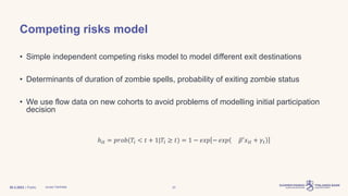 | Public
Competing risks model
• Simple independent competing risks model to model different exit destinations
• Determinants of duration of zombie spells, probability of exiting zombie status
• We use flow data on new cohorts to avoid problems of modelling initial participation
decision
30.3.2023 Juuso Vanhala 20
ℎ𝑖𝑡 = 𝑝𝑟𝑜𝑏(𝑇𝑖 < 𝑡 + 1|𝑇𝑖 ≥ 𝑡) = 1 − 𝑒𝑥𝑝 )
− 𝑒𝑥𝑝( 𝛽′𝑥𝑖𝑡 + 𝛾𝑡
 