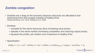 | Public
Zombie congestion
• Zombies are a drag on the economy because resources are allocated to low
performing firms that congest markets of healthy firms
(Adalet McGowan et al. 2018, Caballero et al. 2008)
• Zombies
• compete for the same resources (thus increasing input prices)
• operate in the same market (increasing competition and reducing output prices)
squeeze the profits, job creation and investment of healthy firms
• Specification
∆ log 𝑥𝑖𝑡
= 𝑎 0 + 𝑎1 1 − 𝑧𝑜𝑚𝑏𝑖𝑒𝑖𝑡 + 𝑎2 1 − 𝑧𝑜𝑚𝑏𝑖𝑒𝑖𝑡 × 𝑧𝑜𝑚𝑏𝑖𝑒𝑠ℎ𝑎𝑟𝑒𝑗𝑡
+ 𝑎3𝑎𝑔𝑒𝑖𝑡 + 𝑎4𝑠𝑧𝑐𝑙𝑎𝑠𝑠𝑖𝑡 + 𝑢𝑖𝑡
30.3.2023 23
 