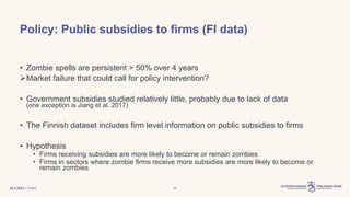 | Public
Policy: Public subsidies to firms (FI data)
• Zombie spells are persistent > 50% over 4 years
Market failure that could call for policy intervention?
• Government subsidies studied relatively little, probably due to lack of data
(one exception is Jiang et al. 2017)
• The Finnish dataset includes firm level information on public subsidies to firms
• Hypothesis
• Firms receiving subsidies are more likely to become or remain zombies
• Firms in sectors where zombie firms receive more subsidies are more likely to become or
remain zombies
30.3.2023 26
 