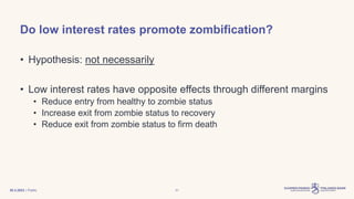 | Public
Do low interest rates promote zombification?
• Hypothesis: not necessarily
• Low interest rates have opposite effects through different margins
• Reduce entry from healthy to zombie status
• Increase exit from zombie status to recovery
• Reduce exit from zombie status to firm death
30.3.2023 31
 