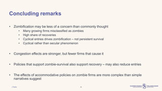 | Public 32
• Zombification may be less of a concern than commonly thought
• Many growing firms misclassified as zombies
• High share of recoveries
• Cyclical entries drives zombification – not persistent survival
• Cyclical rather than secular phenomenon
• Congestion effects are stronger, but fewer firms that cause it
• Policies that support zombie-survival also support recovery – may also reduce entries
• The effects of accommodative policies on zombie firms are more complex than simple
narratives suggest
Concluding remarks
 