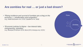 | Public 4
• “Rising incidence and survival of zombies are a drag on the
economy –– misallocation and congestion”
(e.g. Adalet McGowan et al. 2018, Caballero et al. 2008)
• “Economic policies to blame – low interest rates,
evergreening, subsidies”
(e.g. Banerjee & Hofmann 2018, Borio 2018, Acharya et al. 2019)
Are zombies for real … or just a bad dream?
Firms
Zombies
30.3.2023
 