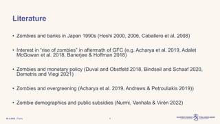 | Public
Literature
• Zombies and banks in Japan 1990s (Hoshi 2000, 2006, Caballero et al. 2008)
• Interest in “rise of zombies” in aftermath of GFC (e.g. Acharya et al. 2019, Adalet
McGowan et al. 2018, Banerjee & Hoffman 2018)
• Zombies and monetary policy (Duval and Obstfeld 2018, Bindseil and Schaaf 2020,
Demetris and Viegi 2021)
• Zombies and evergreening (Acharya et al. 2019, Andrews & Petrouliakis 2019))
• Zombie demographics and public subsidies (Nurmi, Vanhala & Virén 2022)
30.3.2023 6
 