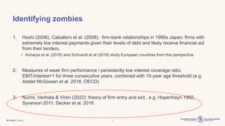| Public
Identifying zombies
1. Hoshi (2006), Caballero et al. (2008): firm-bank relationships in 1990s Japan: firms with
extremely low interest payments given their levels of debt and likely receive financial aid
from their lenders.
• Acharya et al. (2016) and Schivardi et al (2018) study European countries from this perspective
2. Measures of weak firm performance / persistently low interest coverage ratio,
EBIT/interest<1 for three consecutive years, combined with 10-year age threshold (e.g.
Adalet McGowan et al. 2018, OECD)
3. Nurmi, Vanhala & Virén (2022): theory of firm entry and exit , e.g. Hopenhayn 1992,
Syverson 2011, Decker et al. 2016
30.3.2023 7
 