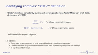 | Public
Identifying zombies: “static” definition
• “Static” definition: persistently low interest coverage ratio (e.g. Adalet McGowan et al. 2018,
Acharya et al. 2019)
𝐸𝐵𝐼𝑇
𝑖𝑛𝑡𝑒𝑟𝑒𝑠𝑡
< 1, 𝑓𝑜𝑟 𝑡ℎ𝑟𝑒𝑒 𝑐𝑜𝑛𝑠𝑒𝑐𝑢𝑡𝑖𝑣𝑒 𝑦𝑒𝑎𝑟𝑠
𝐸𝐵𝐼𝑇 − 𝑖𝑛𝑡𝑒𝑟𝑒𝑠𝑡 < 0, 𝑓𝑜𝑟 𝑡ℎ𝑟𝑒𝑒 𝑐𝑜𝑛𝑠𝑒𝑐𝑢𝑡𝑖𝑣𝑒 𝑦𝑒𝑎𝑟𝑠
Additionally firm age >10 years
• Features
• Firms need to take more debt or other external funding to cover interest expenses
• Does not separate truly distressed firms from viable firms experiencing temporarily low earnings
• Is age threshold arbitrary?
30.3.2023 8
 