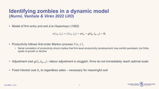| Public
Identifying zombies in a dynamic model
(Nurmi, Vanhala & Virén 2022 IJIO)
• Model of firm entry and exit à la Hopenhayn (1992)
𝜋 𝑥𝑖𝑡, 𝑙𝑖𝑡 = 𝑓 𝑥𝑖𝑡, 𝑙𝑖𝑡 − 𝑤𝑙𝑖𝑡 − 𝑔 𝑙𝑖𝑡, 𝑙𝑖𝑡−1 − 𝑅𝑖
• Productivity follows first-order Markov process 𝐹 𝑥, 𝑥′ .
• Serial correlation of productivity shock implies that firm-level productivity (employment) may exhibit persistent, but finite,
spells of growth or decline
• Adjustment cost 𝑔 𝑙𝑡, 𝑙𝑖𝑡−1 : labour adjustment is sluggish, firms do not immediately reach optimal scale
• Fixed interest cost 𝑅𝑖 to regardless sales – necessary for meaningful exit
30.3.2023 9
 