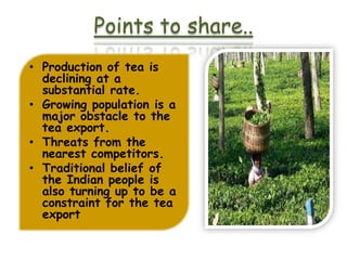 Points to share..
• Production of tea is
  declining at a
  substantial rate.
• Growing population is a
  major obstacle to the
  tea export.
• Threats from the
  nearest competitors.
• Traditional belief of
  the Indian people is
  also turning up to be a
  constraint for the tea
  export
 