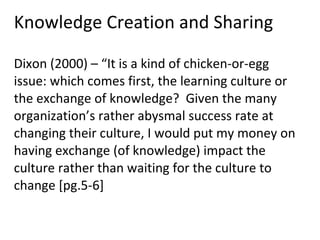 Knowledge Creation and Sharing Dixon (2000) – “It is a kind of chicken-or-egg issue: which comes first, the learning culture or the exchange of knowledge?  Given the many organization’s rather abysmal success rate at changing their culture, I would put my money on having exchange (of knowledge) impact the culture rather than waiting for the culture to change [pg.5-6]  