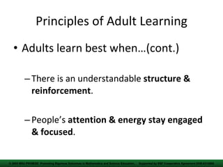 Principles of Adult Learning Adults learn best when…(cont.) There is an understandable  structure & reinforcement . People’s  attention & energy stay engaged & focused . © 2005 MSU PROM/SE  Promoting Rigorous Outcomes in Mathematics and Science  Education,  Supported by NSF Cooperative Agreement EHR-0314866 