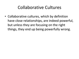 Collaborative Cultures Collaborative cultures, which by definition have close relationships, are indeed powerful, but unless they are focusing on the right things, they end up being powerfully wrong. 