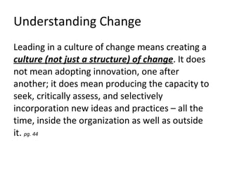Understanding Change Leading in a culture of change means creating a  culture (not just a structure) of change . It does not mean adopting innovation, one after another; it does mean producing the capacity to seek, critically assess, and selectively incorporation new ideas and practices – all the time, inside the organization as well as outside it.  pg. 44 