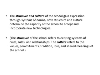 The  structure and culture  of the school gain expression through systems of norms .  Both structure and culture determine the capacity of the school to accept and incorporate new technologies.  (The  structure  of the school refers to existing systems of rules, roles, and relationships. The  culture  refers to the values, commitments, tradition, lore, and shared meanings of the school.) 