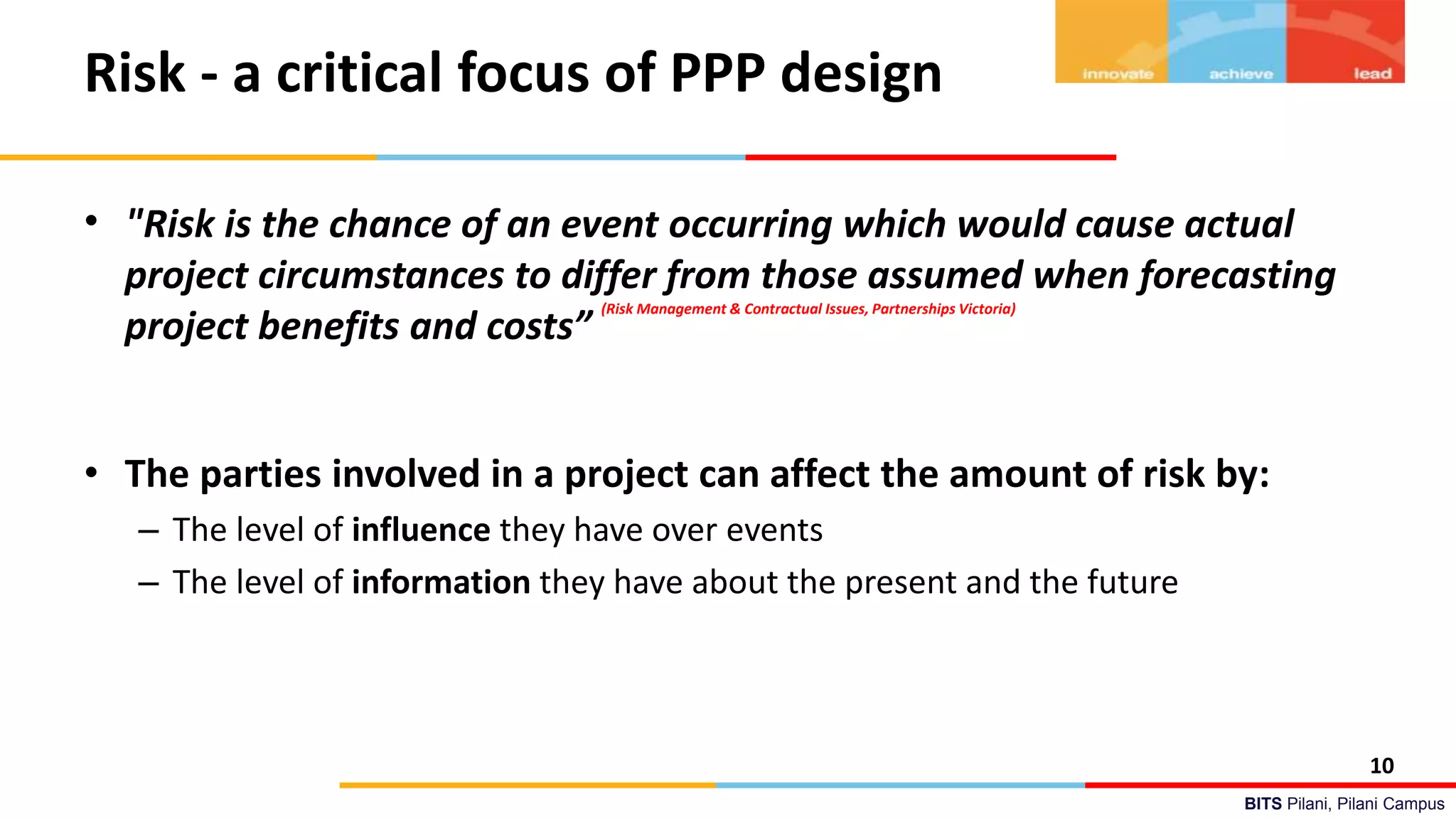 BITS Pilani, Pilani Campus
Risk - a critical focus of PPP design
• "Risk is the chance of an event occurring which would cause actual
project circumstances to differ from those assumed when forecasting
project benefits and costs”
(Risk Management & Contractual Issues, Partnerships Victoria)
• The parties involved in a project can affect the amount of risk by:
– The level of influence they have over events
– The level of information they have about the present and the future
10
 