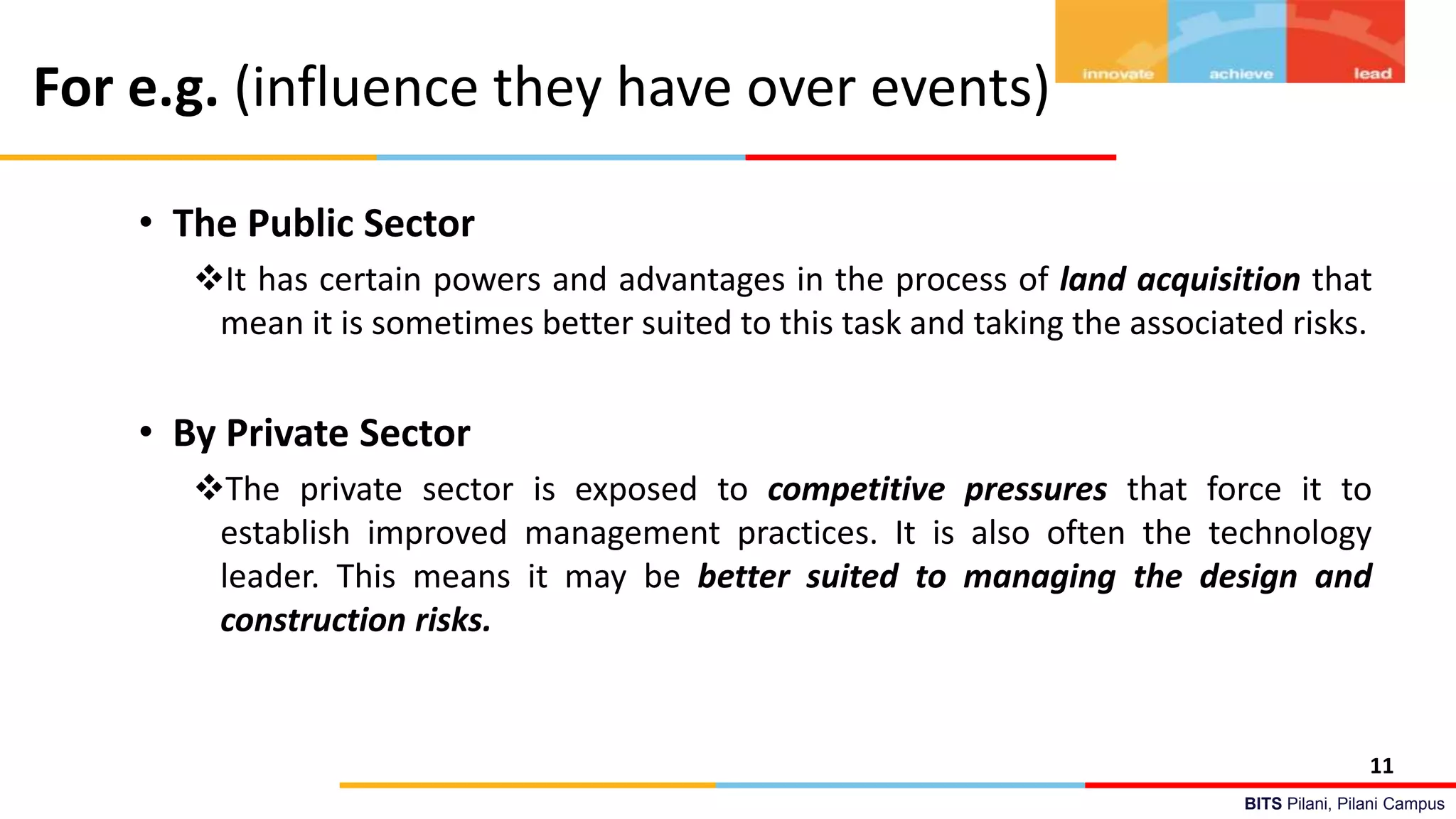 BITS Pilani, Pilani Campus
For e.g. (influence they have over events)
• The Public Sector
It has certain powers and advantages in the process of land acquisition that
mean it is sometimes better suited to this task and taking the associated risks.
• By Private Sector
The private sector is exposed to competitive pressures that force it to
establish improved management practices. It is also often the technology
leader. This means it may be better suited to managing the design and
construction risks.
11
 