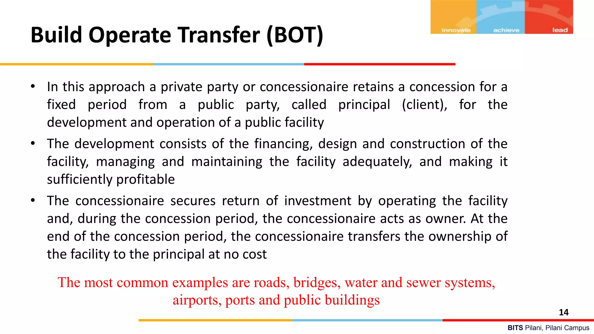 BITS Pilani, Pilani Campus
Build Operate Transfer (BOT)
• In this approach a private party or concessionaire retains a concession for a
fixed period from a public party, called principal (client), for the
development and operation of a public facility
• The development consists of the financing, design and construction of the
facility, managing and maintaining the facility adequately, and making it
sufficiently profitable
• The concessionaire secures return of investment by operating the facility
and, during the concession period, the concessionaire acts as owner. At the
end of the concession period, the concessionaire transfers the ownership of
the facility to the principal at no cost
14
The most common examples are roads, bridges, water and sewer systems,
airports, ports and public buildings
 